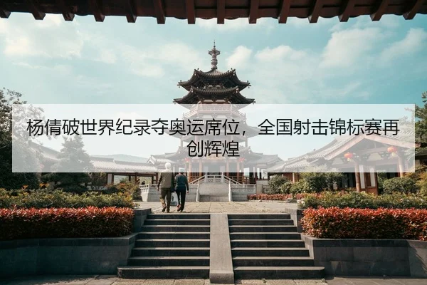 杨倩破世界纪录夺奥运席位，全国射击锦标赛再创辉煌